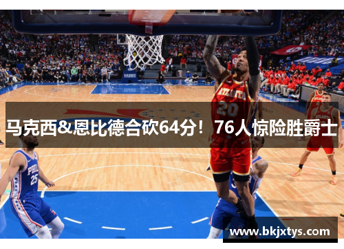 马克西&恩比德合砍64分！76人惊险胜爵士