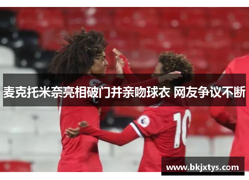 麦克托米奈亮相破门并亲吻球衣 网友争议不断